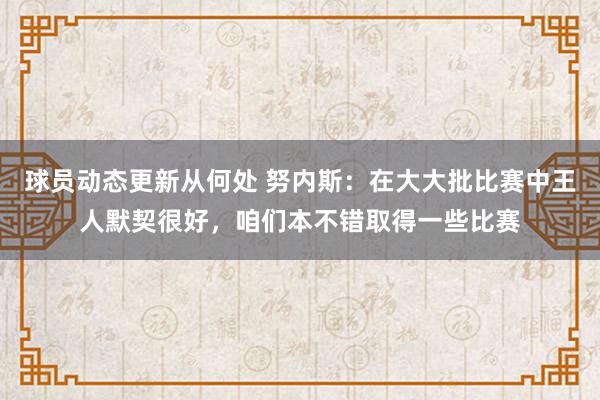 球员动态更新从何处 努内斯：在大大批比赛中王人默契很好，咱们本不错取得一些比赛