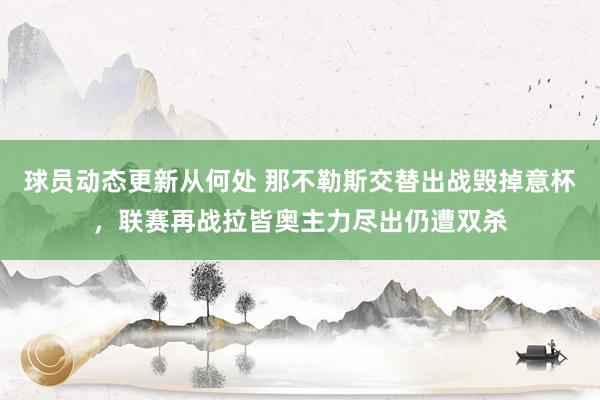 球员动态更新从何处 那不勒斯交替出战毁掉意杯，联赛再战拉皆奥主力尽出仍遭双杀