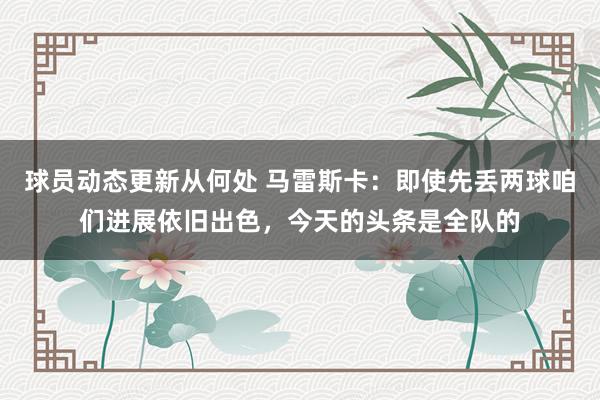 球员动态更新从何处 马雷斯卡：即使先丢两球咱们进展依旧出色，今天的头条是全队的