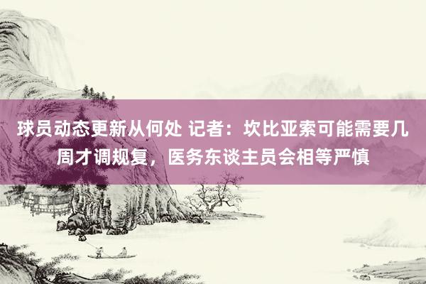 球员动态更新从何处 记者：坎比亚索可能需要几周才调规复，医务东谈主员会相等严慎