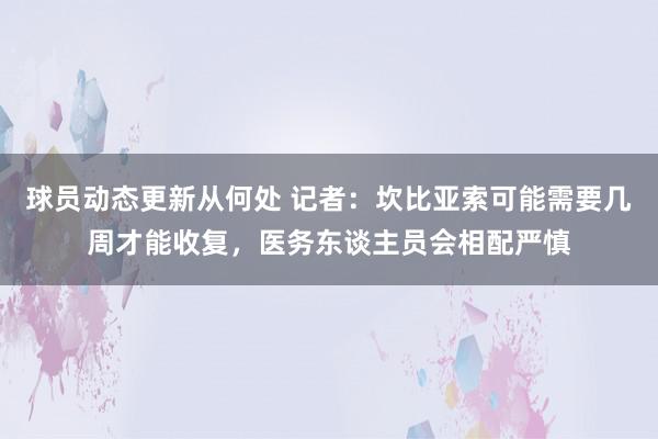 球员动态更新从何处 记者：坎比亚索可能需要几周才能收复，医务东谈主员会相配严慎