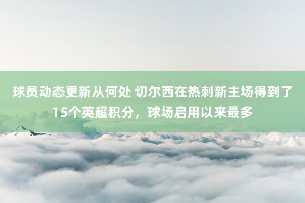 球员动态更新从何处 切尔西在热刺新主场得到了15个英超积分，球场启用以来最多