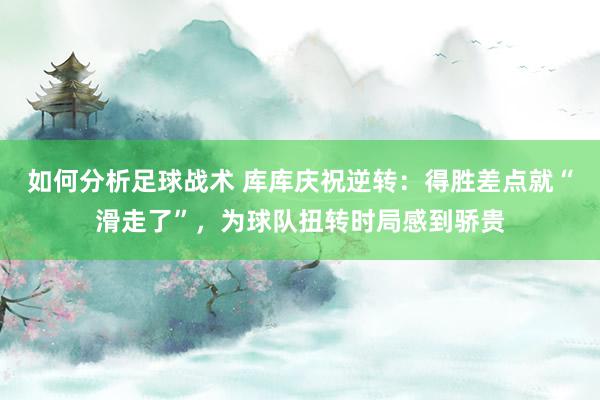 如何分析足球战术 库库庆祝逆转：得胜差点就“滑走了”，为球队扭转时局感到骄贵