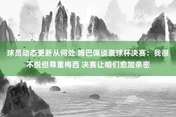 球员动态更新从何处 姆巴佩谈寰球杯决赛：我很不悦但尊重梅西 决赛让咱们愈加亲密