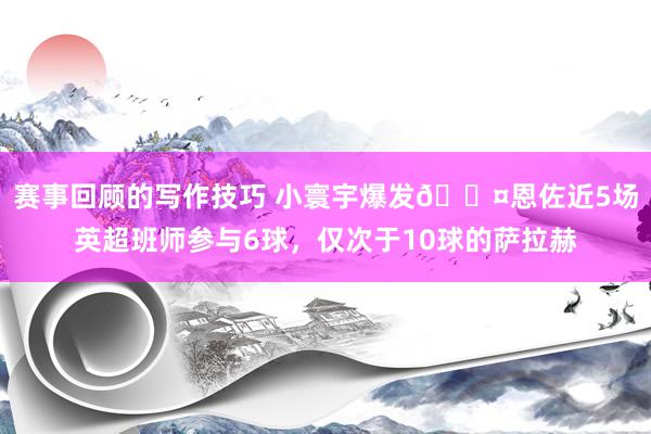 赛事回顾的写作技巧 小寰宇爆发😤恩佐近5场英超班师参与6球，仅次于10球的萨拉赫