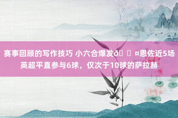 赛事回顾的写作技巧 小六合爆发😤恩佐近5场英超平直参与6球，仅次于10球的萨拉赫