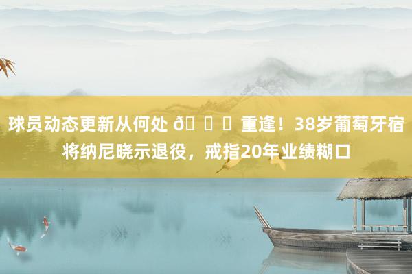 球员动态更新从何处 👋重逢！38岁葡萄牙宿将纳尼晓示退役，戒指20年业绩糊口