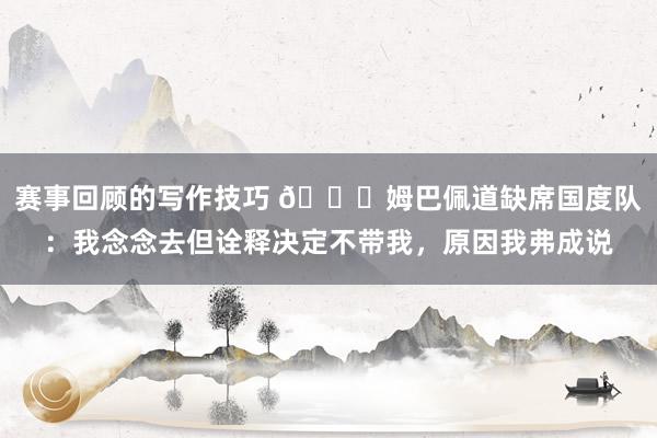 赛事回顾的写作技巧 👀姆巴佩道缺席国度队：我念念去但诠释决定不带我，原因我弗成说