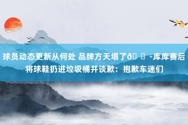 球员动态更新从何处 品牌方天塌了😭库库赛后将球鞋扔进垃圾桶并谈歉：抱歉车迷们