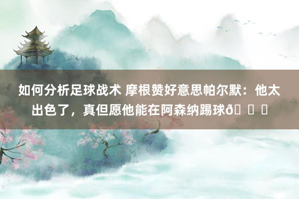 如何分析足球战术 摩根赞好意思帕尔默：他太出色了，真但愿他能在阿森纳踢球👍