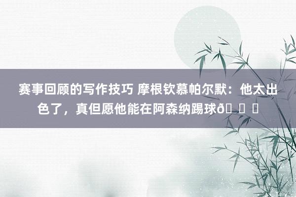 赛事回顾的写作技巧 摩根钦慕帕尔默：他太出色了，真但愿他能在阿森纳踢球👍