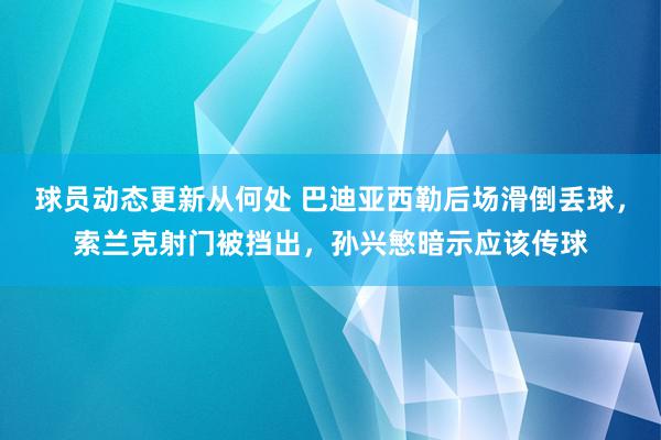 球员动态更新从何处 巴迪亚西勒后场滑倒丢球，索兰克射门被挡出，孙兴慜暗示应该传球