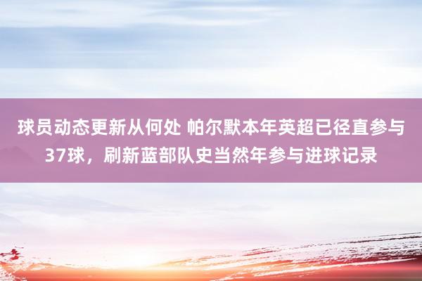 球员动态更新从何处 帕尔默本年英超已径直参与37球，刷新蓝部队史当然年参与进球记录