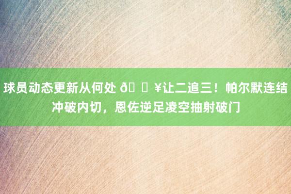 球员动态更新从何处 💥让二追三！帕尔默连结冲破内切，恩佐逆足凌空抽射破门