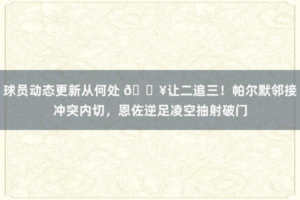 球员动态更新从何处 💥让二追三！帕尔默邻接冲突内切，恩佐逆足凌空抽射破门