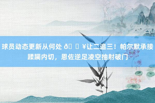 球员动态更新从何处 💥让二追三！帕尔默承接蹂躏内切，恩佐逆足凌空抽射破门