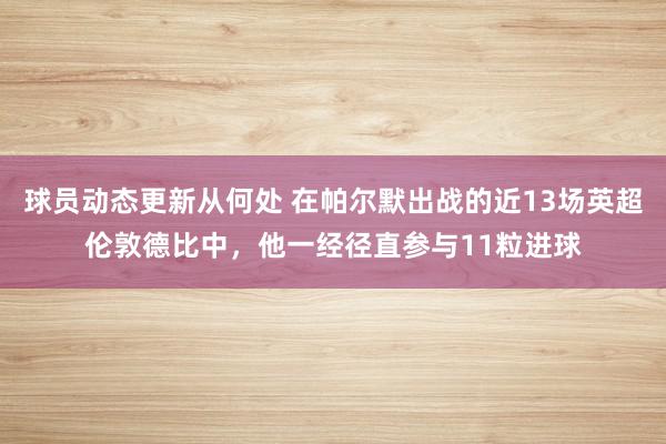 球员动态更新从何处 在帕尔默出战的近13场英超伦敦德比中，他一经径直参与11粒进球