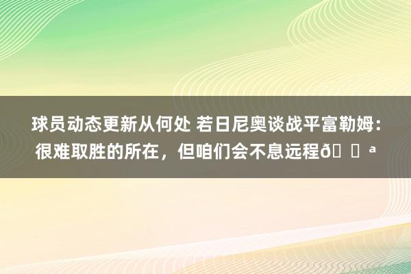 球员动态更新从何处 若日尼奥谈战平富勒姆：很难取胜的所在，但咱们会不息远程💪