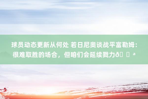 球员动态更新从何处 若日尼奥谈战平富勒姆：很难取胜的场合，但咱们会延续戮力💪