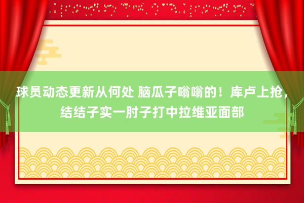 球员动态更新从何处 脑瓜子嗡嗡的！库卢上抢，结结子实一肘子打中拉维亚面部