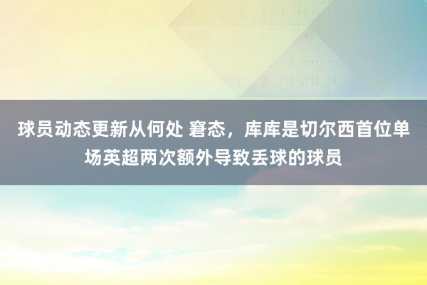 球员动态更新从何处 窘态，库库是切尔西首位单场英超两次额外导致丢球的球员