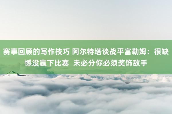 赛事回顾的写作技巧 阿尔特塔谈战平富勒姆：很缺憾没赢下比赛  未必分你必须奖饰敌手