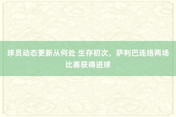 球员动态更新从何处 生存初次，萨利巴连络两场比赛获得进球