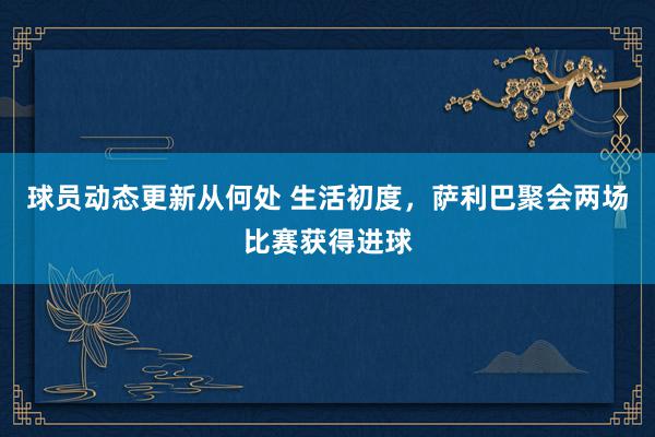 球员动态更新从何处 生活初度，萨利巴聚会两场比赛获得进球