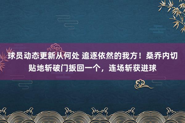 球员动态更新从何处 追逐依然的我方！桑乔内切贴地斩破门扳回一个，连场斩获进球