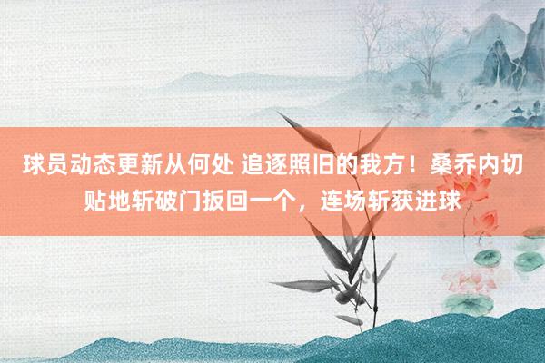 球员动态更新从何处 追逐照旧的我方！桑乔内切贴地斩破门扳回一个，连场斩获进球