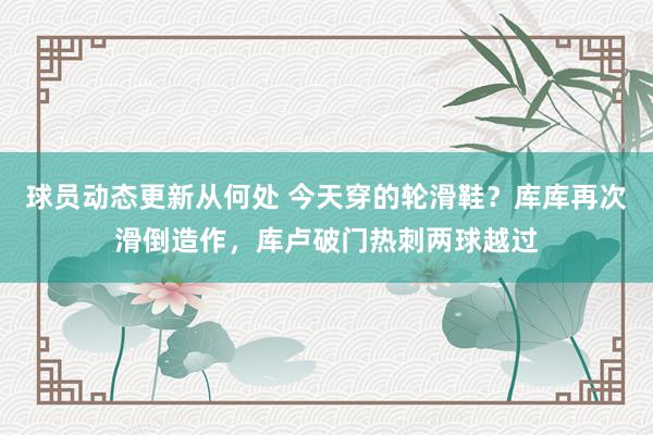 球员动态更新从何处 今天穿的轮滑鞋？库库再次滑倒造作，库卢破门热刺两球越过