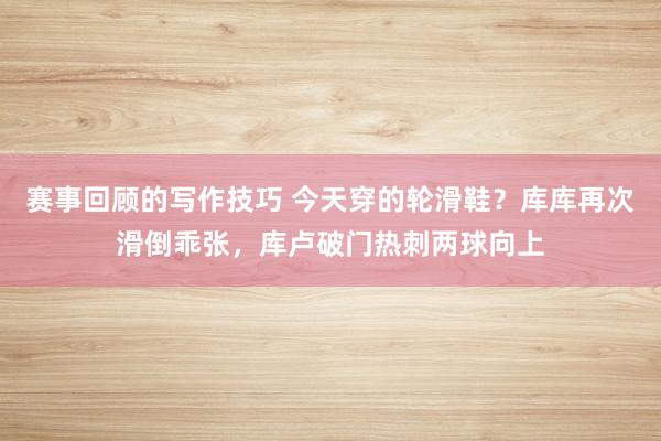 赛事回顾的写作技巧 今天穿的轮滑鞋？库库再次滑倒乖张，库卢破门热刺两球向上