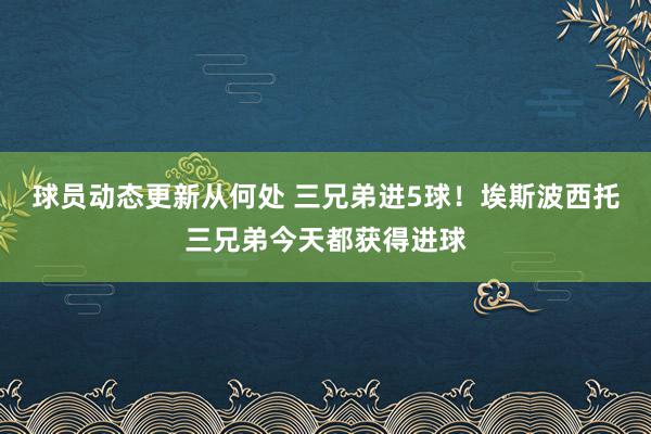 球员动态更新从何处 三兄弟进5球！埃斯波西托三兄弟今天都获得进球