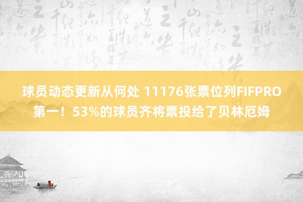 球员动态更新从何处 11176张票位列FIFPRO第一！53%的球员齐将票投给了贝林厄姆