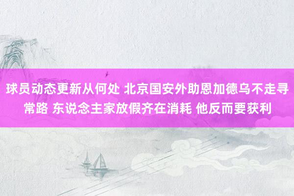 球员动态更新从何处 北京国安外助恩加德乌不走寻常路 东说念主家放假齐在消耗 他反而要获利