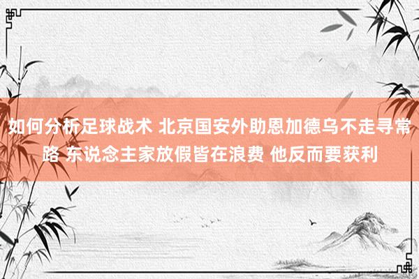 如何分析足球战术 北京国安外助恩加德乌不走寻常路 东说念主家放假皆在浪费 他反而要获利