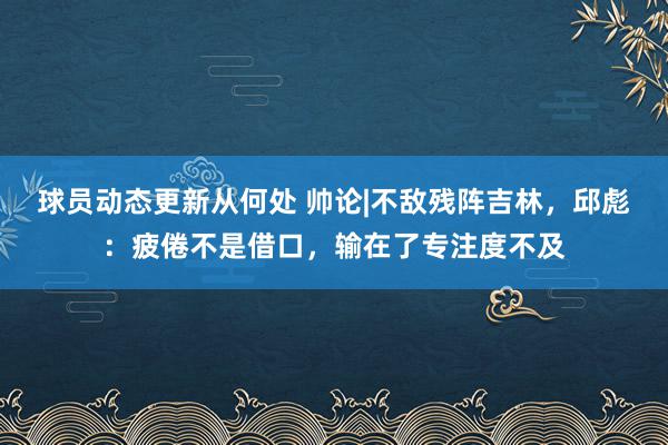 球员动态更新从何处 帅论|不敌残阵吉林，邱彪：疲倦不是借口，输在了专注度不及