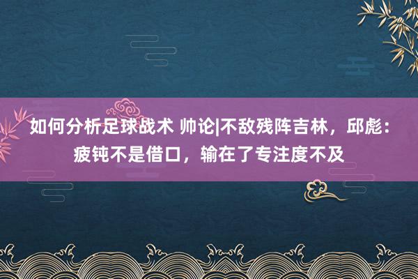 如何分析足球战术 帅论|不敌残阵吉林，邱彪：疲钝不是借口，输在了专注度不及