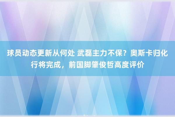 球员动态更新从何处 武磊主力不保？奥斯卡归化行将完成，前国脚肇俊哲高度评价