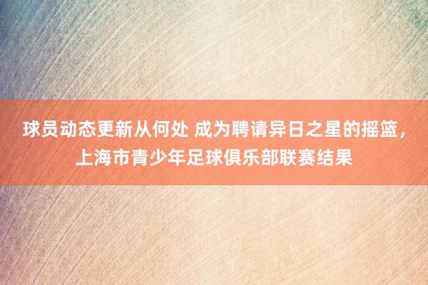 球员动态更新从何处 成为聘请异日之星的摇篮，上海市青少年足球俱乐部联赛结果