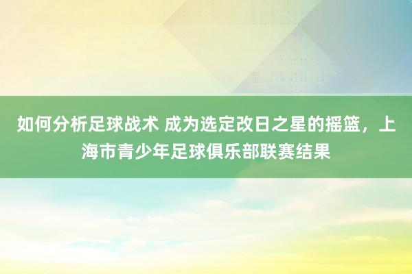 如何分析足球战术 成为选定改日之星的摇篮，上海市青少年足球俱乐部联赛结果