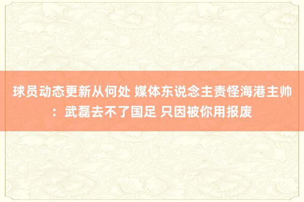 球员动态更新从何处 媒体东说念主责怪海港主帅：武磊去不了国足 只因被你用报废