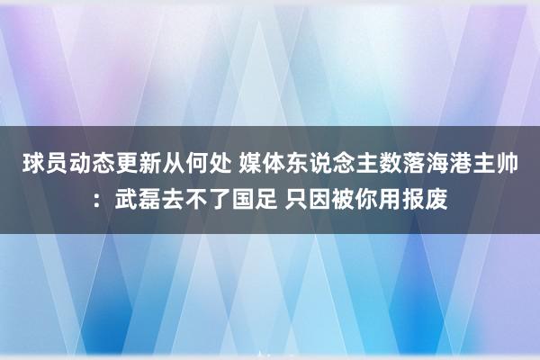 球员动态更新从何处 媒体东说念主数落海港主帅：武磊去不了国足 只因被你用报废