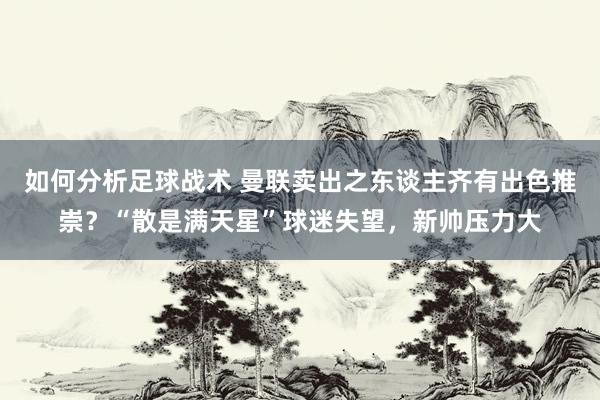 如何分析足球战术 曼联卖出之东谈主齐有出色推崇？“散是满天星”球迷失望，新帅压力大