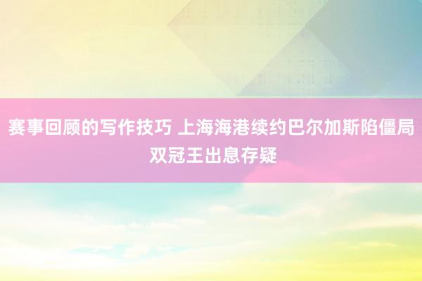 赛事回顾的写作技巧 上海海港续约巴尔加斯陷僵局 双冠王出息存疑