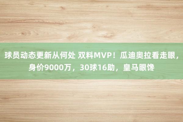 球员动态更新从何处 双料MVP！瓜迪奥拉看走眼，身价9000万，30球16助，皇马眼馋