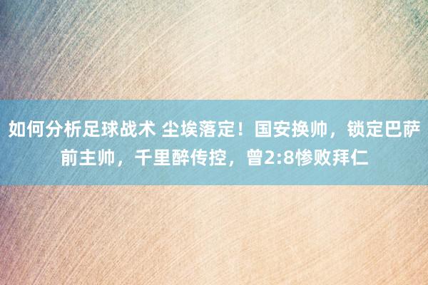 如何分析足球战术 尘埃落定！国安换帅，锁定巴萨前主帅，千里醉传控，曾2:8惨败拜仁